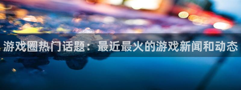 长征娱乐官方平台：游戏圈热门话题：最近最火的游戏新闻和动态